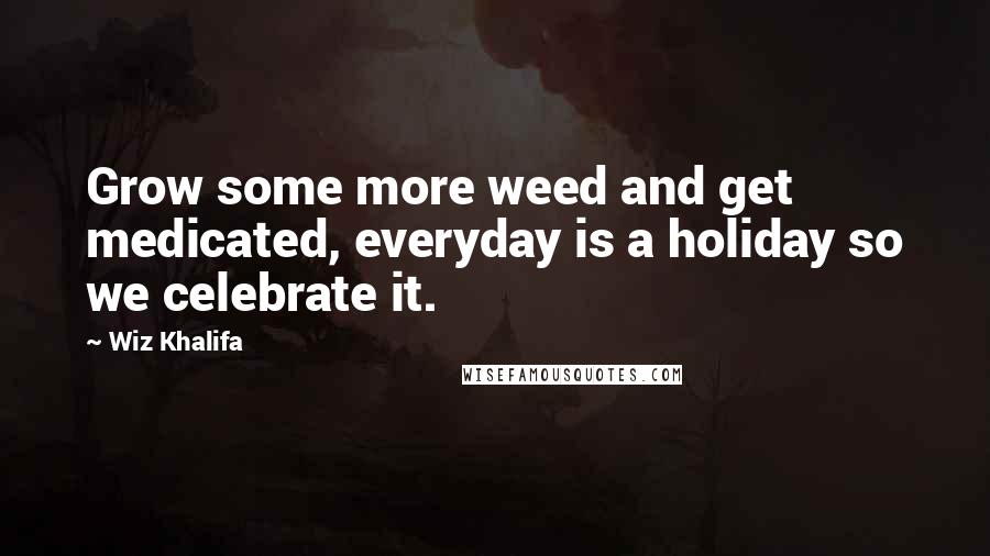 Wiz Khalifa Quotes: Grow some more weed and get medicated, everyday is a holiday so we celebrate it.