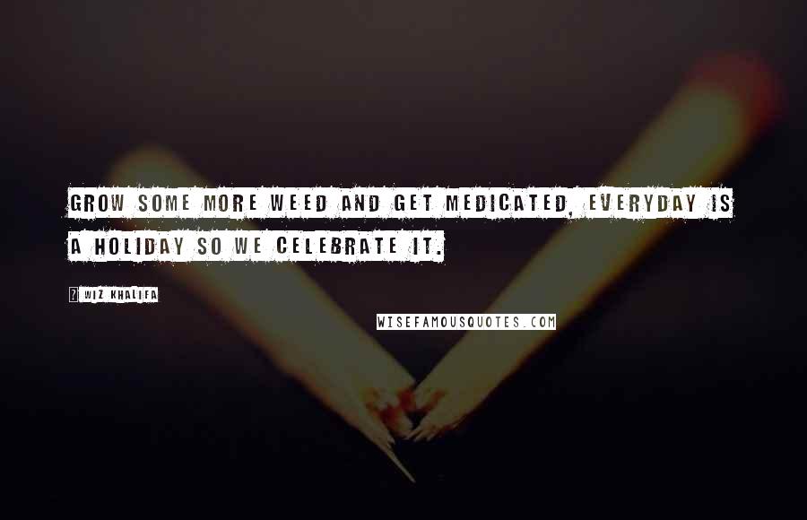 Wiz Khalifa Quotes: Grow some more weed and get medicated, everyday is a holiday so we celebrate it.