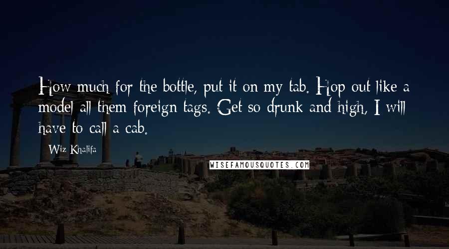 Wiz Khalifa Quotes: How much for the bottle, put it on my tab. Hop out like a model all them foreign tags. Get so drunk and high, I will have to call a cab.