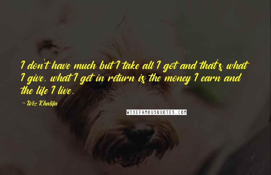 Wiz Khalifa Quotes: I don't have much but I take all I got and that's what I give, what I get in return is the money I earn and the life I live.