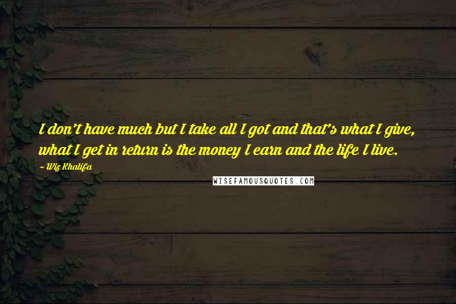 Wiz Khalifa Quotes: I don't have much but I take all I got and that's what I give, what I get in return is the money I earn and the life I live.