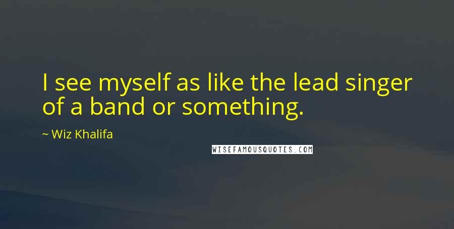 Wiz Khalifa Quotes: I see myself as like the lead singer of a band or something.