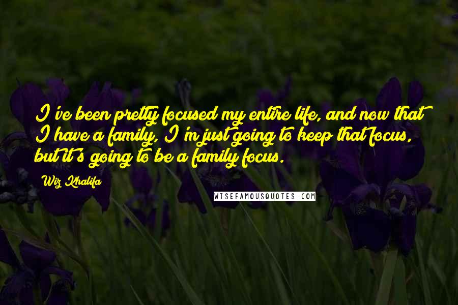 Wiz Khalifa Quotes: I've been pretty focused my entire life, and now that I have a family, I'm just going to keep that focus, but it's going to be a family focus.