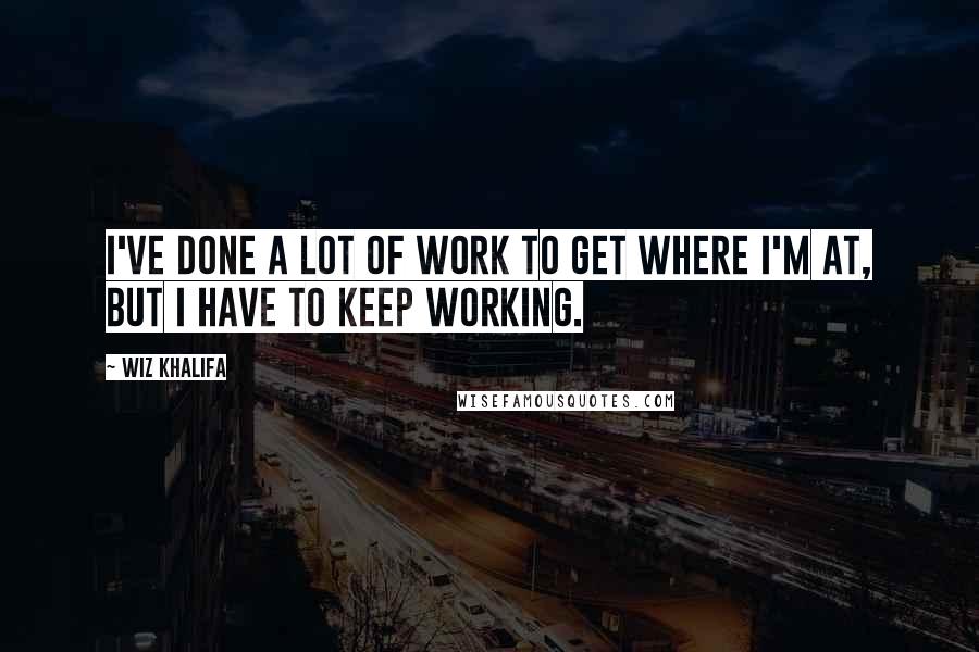 Wiz Khalifa Quotes: I've done a lot of work to get where I'm at, but I have to keep working.