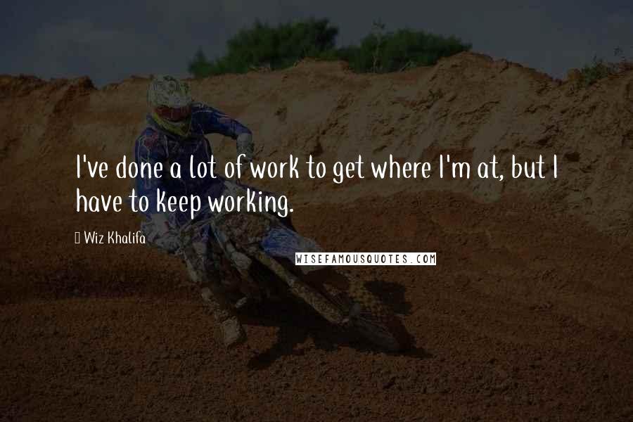 Wiz Khalifa Quotes: I've done a lot of work to get where I'm at, but I have to keep working.