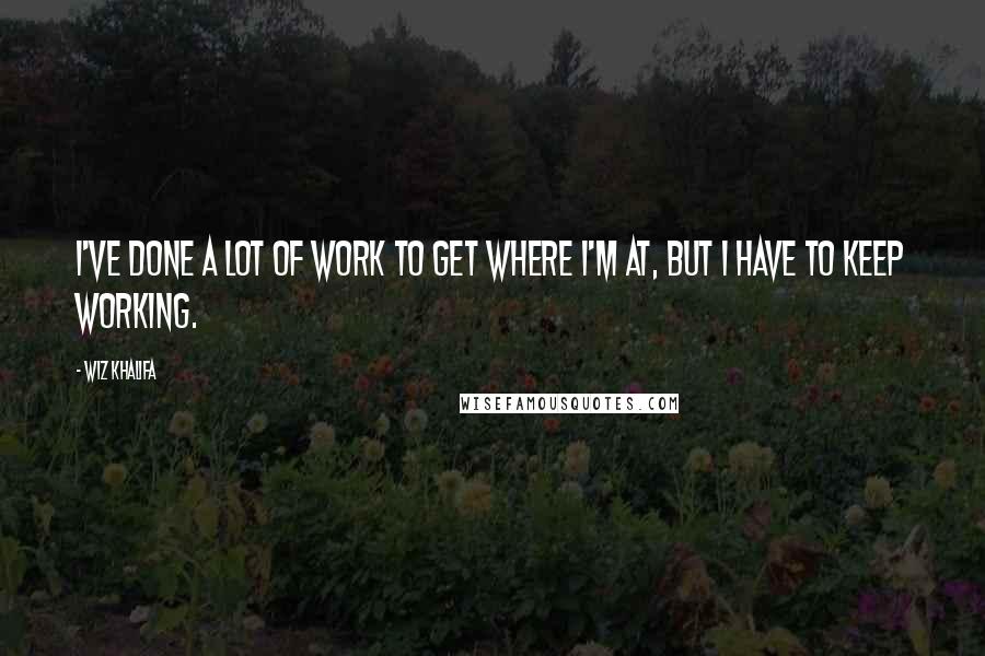 Wiz Khalifa Quotes: I've done a lot of work to get where I'm at, but I have to keep working.