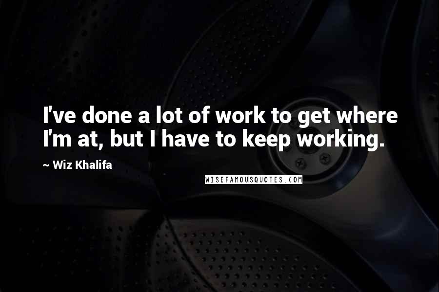 Wiz Khalifa Quotes: I've done a lot of work to get where I'm at, but I have to keep working.