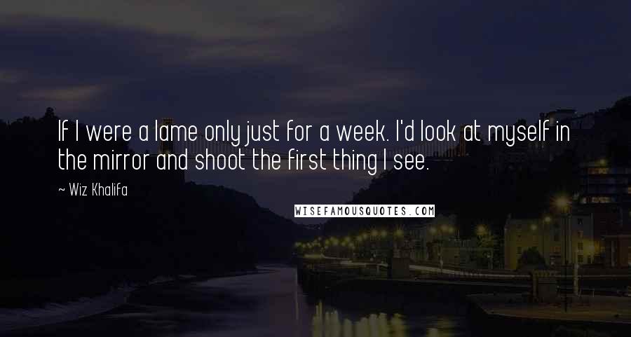 Wiz Khalifa Quotes: If I were a lame only just for a week. I'd look at myself in the mirror and shoot the first thing I see.