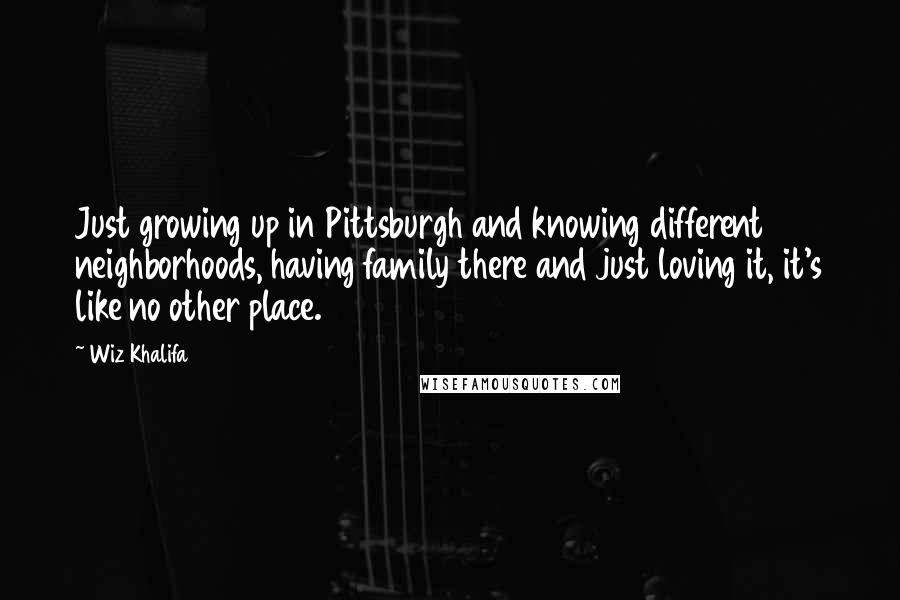 Wiz Khalifa Quotes: Just growing up in Pittsburgh and knowing different neighborhoods, having family there and just loving it, it's like no other place.