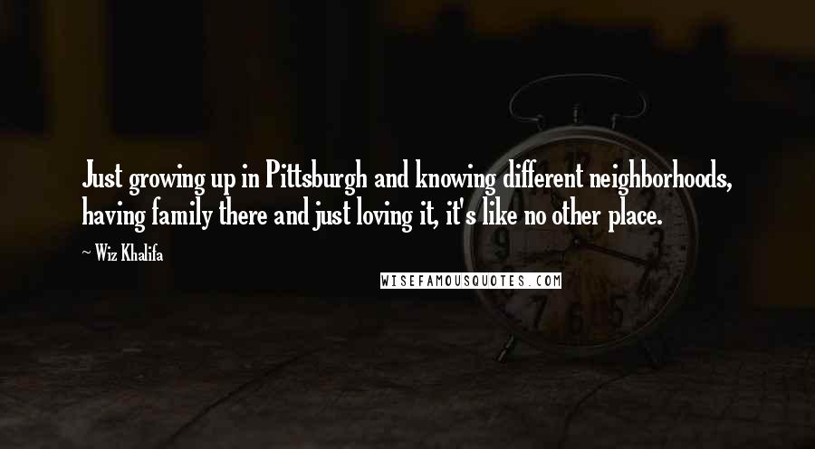 Wiz Khalifa Quotes: Just growing up in Pittsburgh and knowing different neighborhoods, having family there and just loving it, it's like no other place.