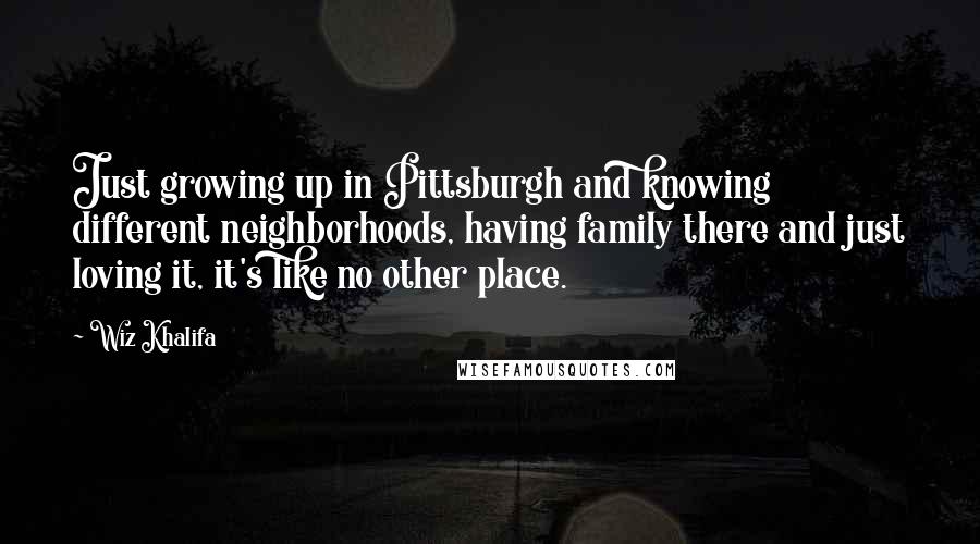 Wiz Khalifa Quotes: Just growing up in Pittsburgh and knowing different neighborhoods, having family there and just loving it, it's like no other place.