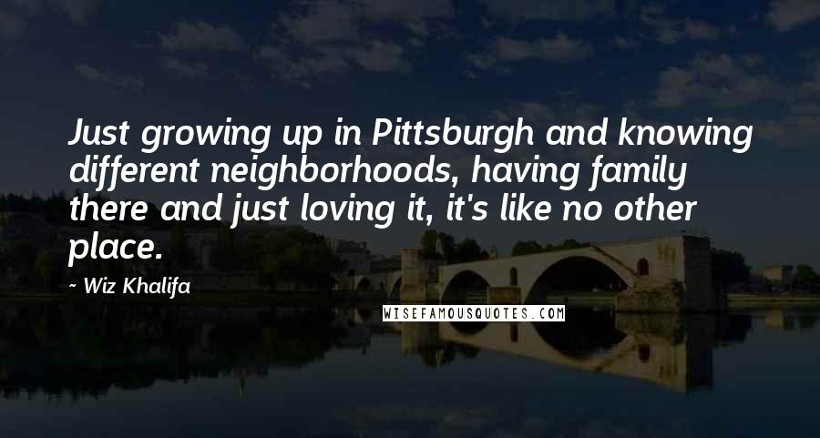 Wiz Khalifa Quotes: Just growing up in Pittsburgh and knowing different neighborhoods, having family there and just loving it, it's like no other place.