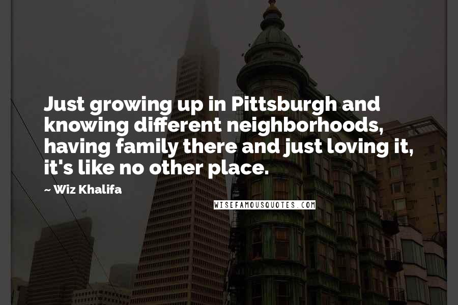 Wiz Khalifa Quotes: Just growing up in Pittsburgh and knowing different neighborhoods, having family there and just loving it, it's like no other place.