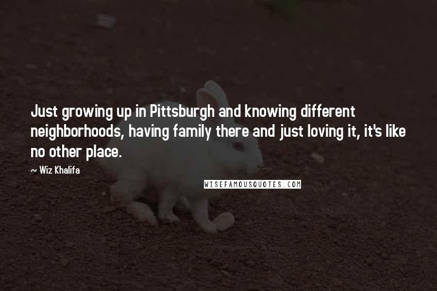 Wiz Khalifa Quotes: Just growing up in Pittsburgh and knowing different neighborhoods, having family there and just loving it, it's like no other place.