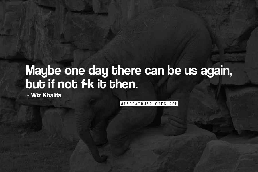 Wiz Khalifa Quotes: Maybe one day there can be us again, but if not f-k it then.