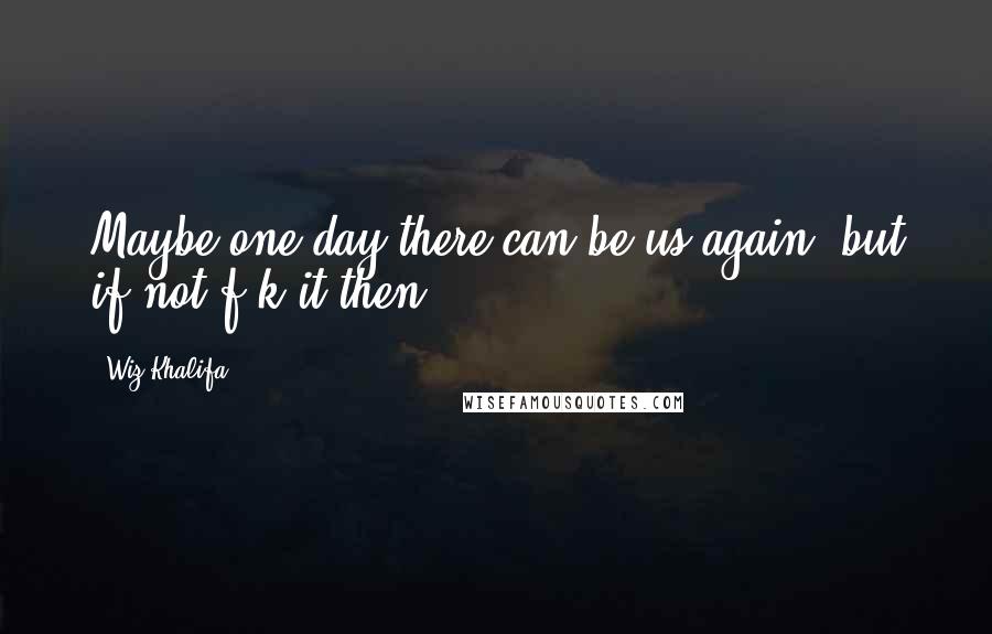 Wiz Khalifa Quotes: Maybe one day there can be us again, but if not f-k it then.