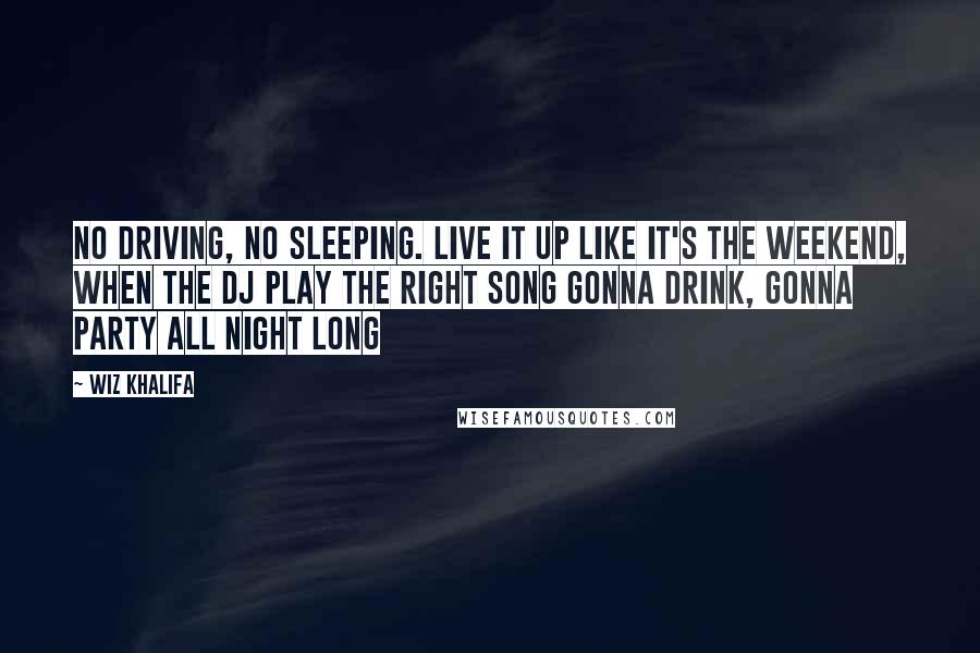 Wiz Khalifa Quotes: No driving, no sleeping. Live it up like it's the weekend, when the DJ play the right song gonna drink, gonna party all night long