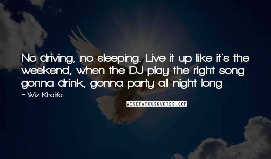 Wiz Khalifa Quotes: No driving, no sleeping. Live it up like it's the weekend, when the DJ play the right song gonna drink, gonna party all night long