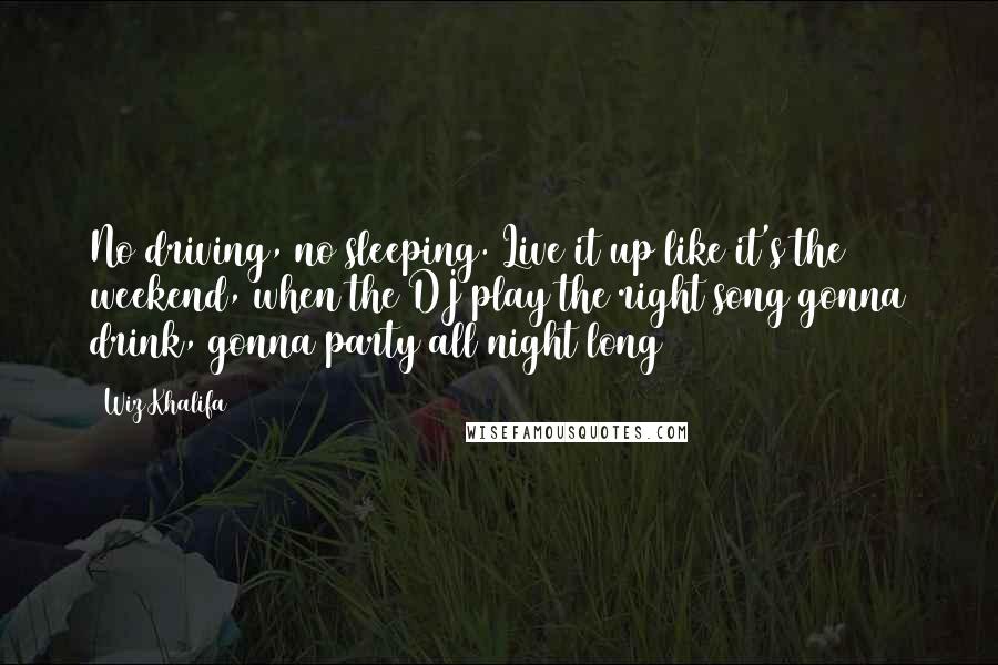 Wiz Khalifa Quotes: No driving, no sleeping. Live it up like it's the weekend, when the DJ play the right song gonna drink, gonna party all night long