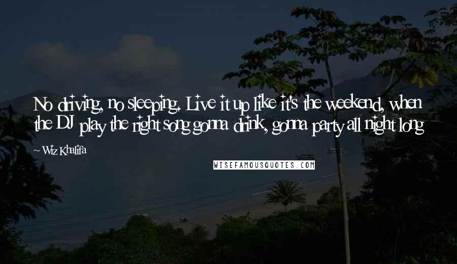 Wiz Khalifa Quotes: No driving, no sleeping. Live it up like it's the weekend, when the DJ play the right song gonna drink, gonna party all night long