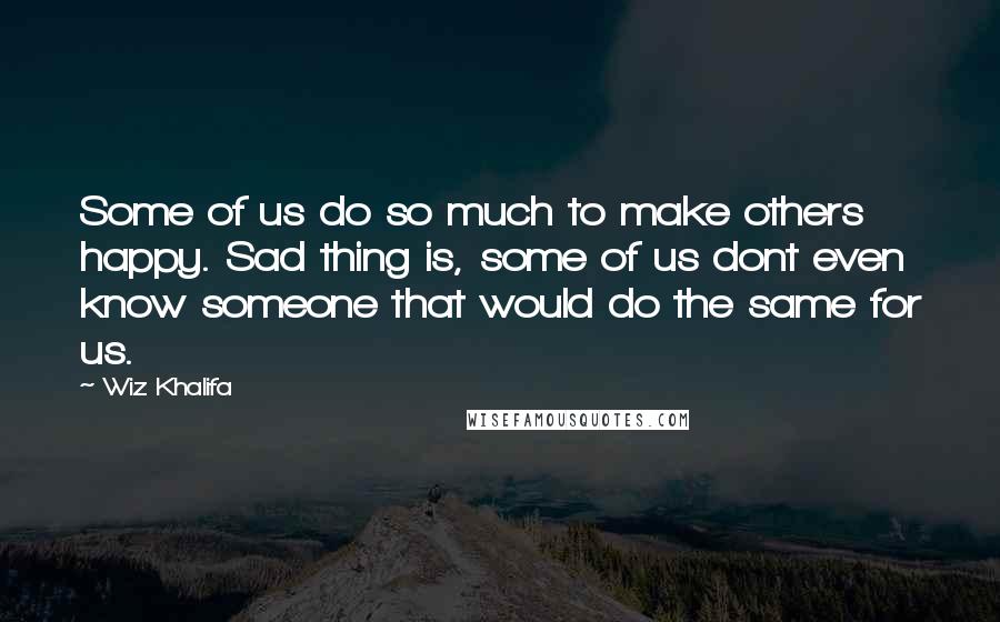 Wiz Khalifa Quotes: Some of us do so much to make others happy. Sad thing is, some of us dont even know someone that would do the same for us.