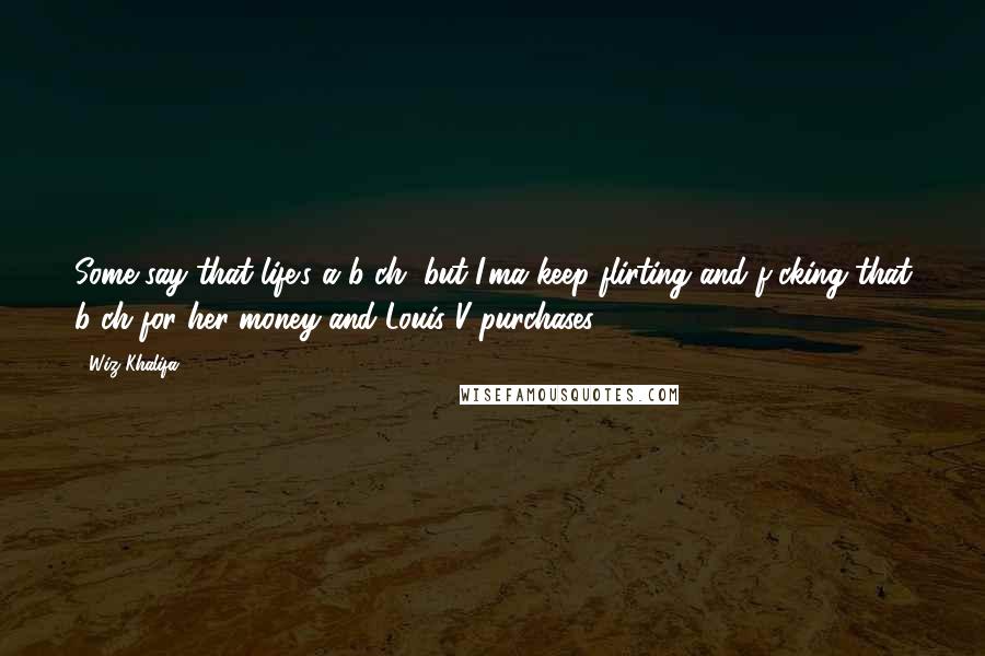 Wiz Khalifa Quotes: Some say that life's a b-ch, but I'ma keep flirting and f-cking that b-ch for her money and Louis V purchases.