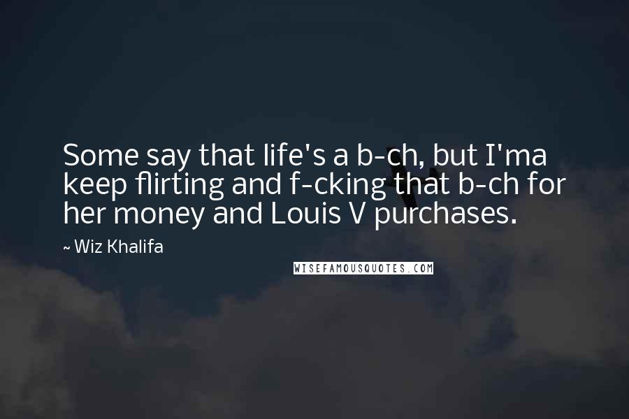 Wiz Khalifa Quotes: Some say that life's a b-ch, but I'ma keep flirting and f-cking that b-ch for her money and Louis V purchases.