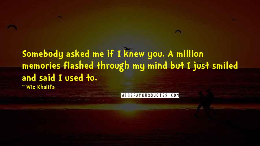 Wiz Khalifa Quotes: Somebody asked me if I knew you. A million memories flashed through my mind but I just smiled and said I used to.