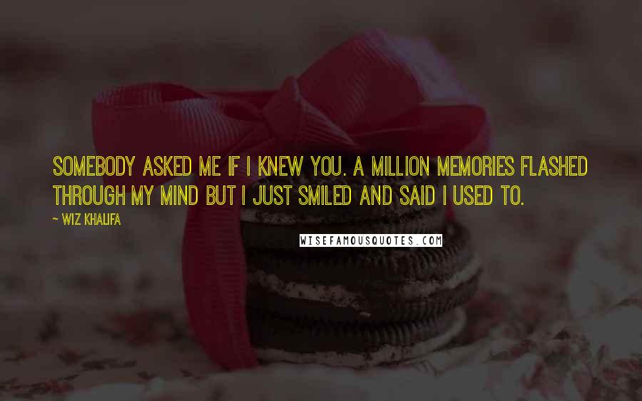 Wiz Khalifa Quotes: Somebody asked me if I knew you. A million memories flashed through my mind but I just smiled and said I used to.