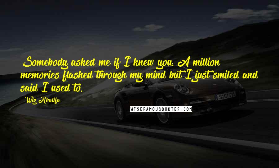 Wiz Khalifa Quotes: Somebody asked me if I knew you. A million memories flashed through my mind but I just smiled and said I used to.