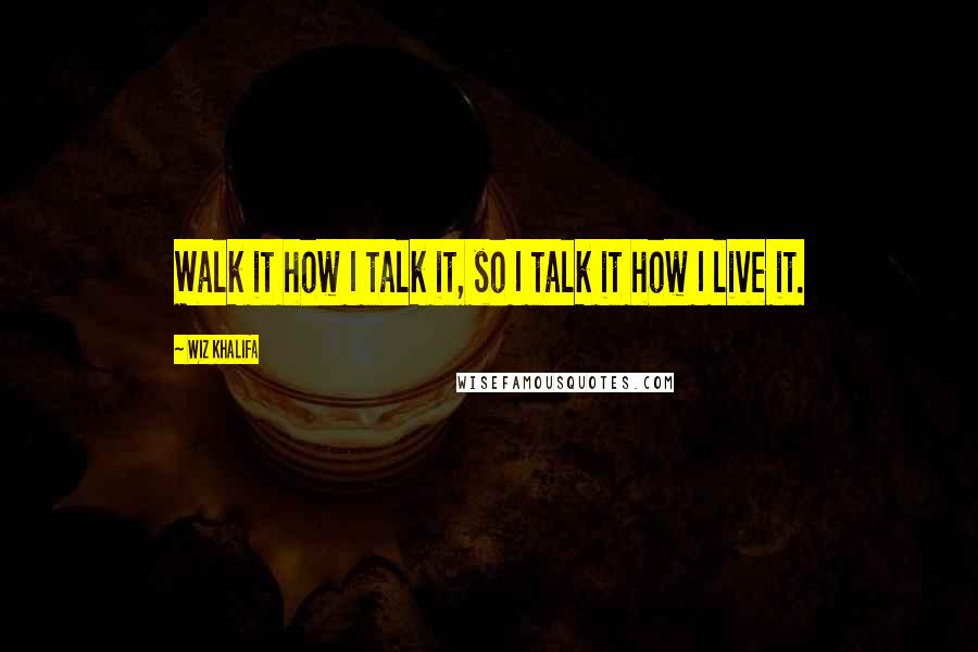 Wiz Khalifa Quotes: Walk it how I talk it, so I talk it how I live it.