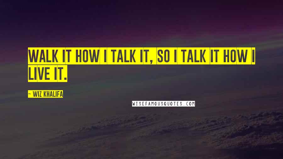 Wiz Khalifa Quotes: Walk it how I talk it, so I talk it how I live it.