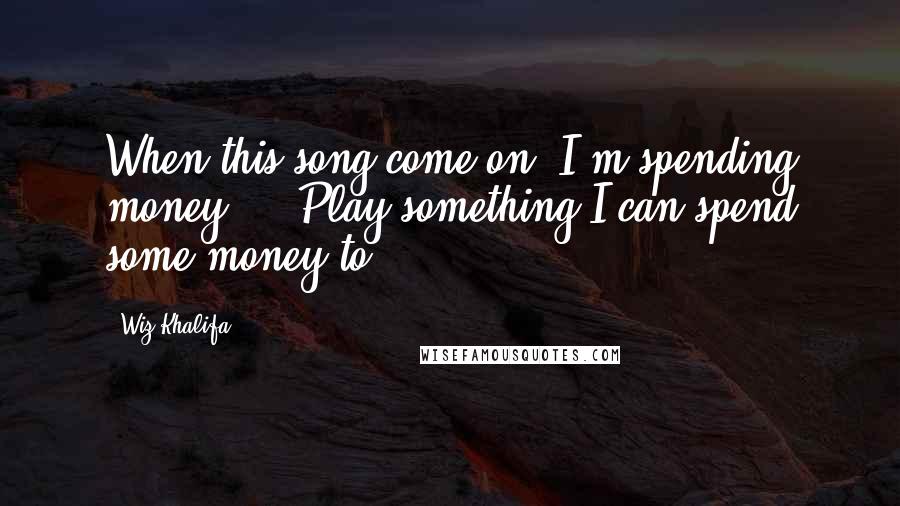 Wiz Khalifa Quotes: When this song come on, I'm spending money ... Play something I can spend some money to.