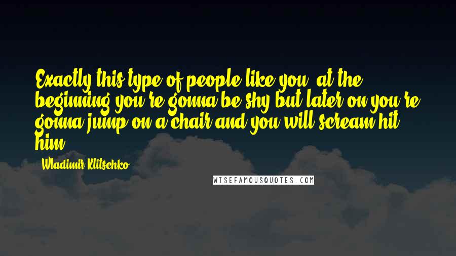 Wladimir Klitschko Quotes: Exactly this type of people like you, at the beginning you're gonna be shy but later on you're gonna jump on a chair and you will scream hit him!
