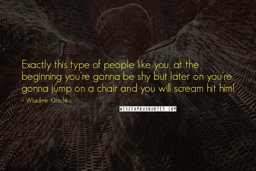 Wladimir Klitschko Quotes: Exactly this type of people like you, at the beginning you're gonna be shy but later on you're gonna jump on a chair and you will scream hit him!