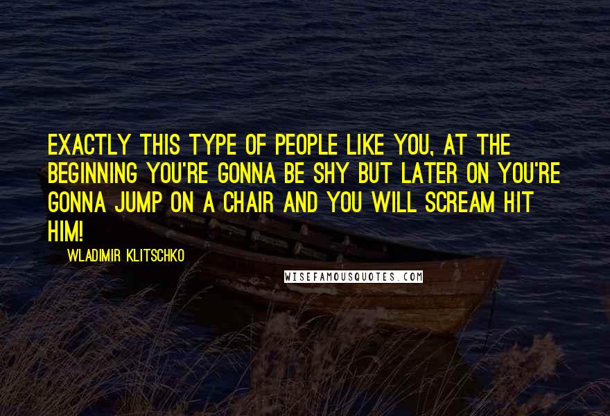 Wladimir Klitschko Quotes: Exactly this type of people like you, at the beginning you're gonna be shy but later on you're gonna jump on a chair and you will scream hit him!