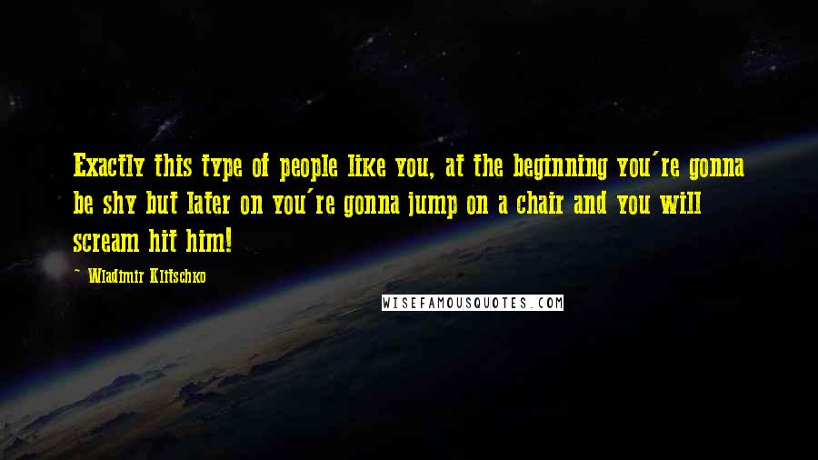 Wladimir Klitschko Quotes: Exactly this type of people like you, at the beginning you're gonna be shy but later on you're gonna jump on a chair and you will scream hit him!