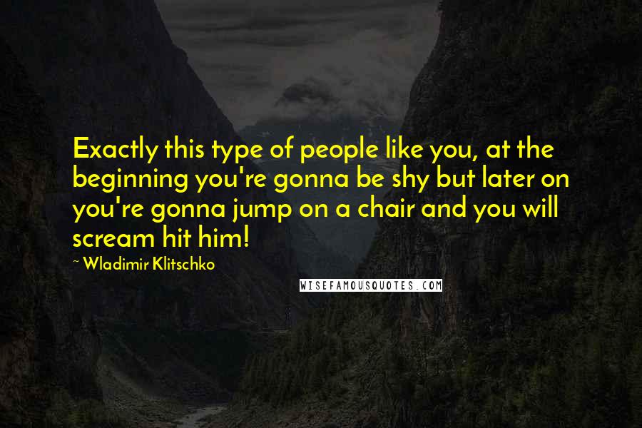 Wladimir Klitschko Quotes: Exactly this type of people like you, at the beginning you're gonna be shy but later on you're gonna jump on a chair and you will scream hit him!