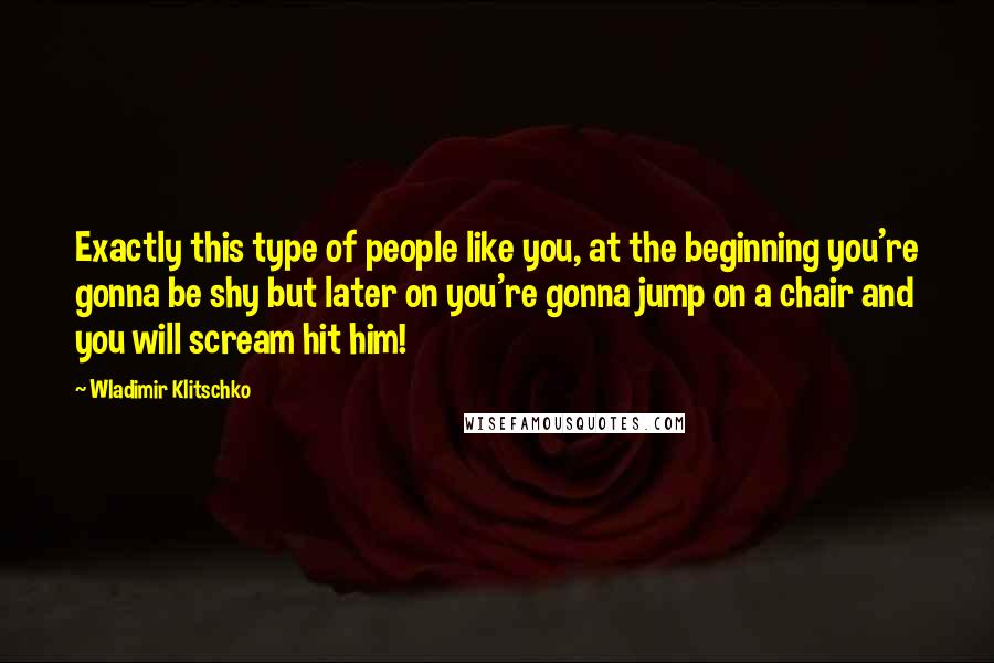 Wladimir Klitschko Quotes: Exactly this type of people like you, at the beginning you're gonna be shy but later on you're gonna jump on a chair and you will scream hit him!