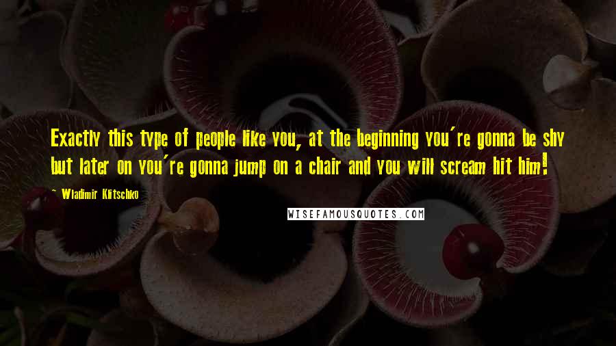 Wladimir Klitschko Quotes: Exactly this type of people like you, at the beginning you're gonna be shy but later on you're gonna jump on a chair and you will scream hit him!