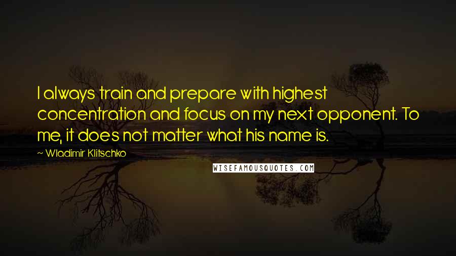 Wladimir Klitschko Quotes: I always train and prepare with highest concentration and focus on my next opponent. To me, it does not matter what his name is.