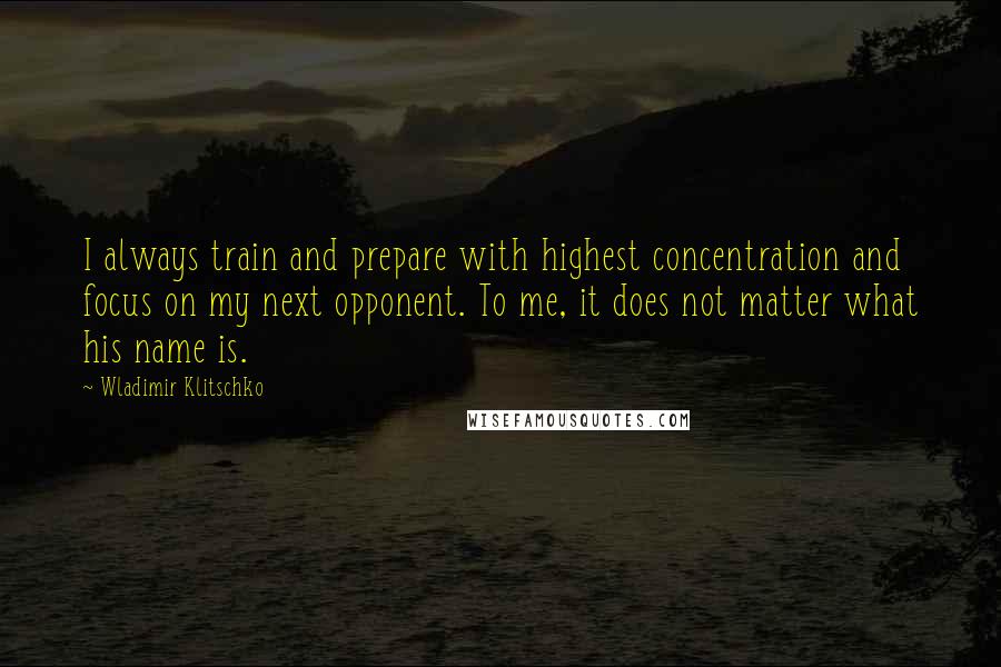 Wladimir Klitschko Quotes: I always train and prepare with highest concentration and focus on my next opponent. To me, it does not matter what his name is.