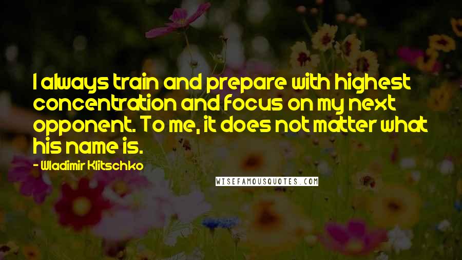 Wladimir Klitschko Quotes: I always train and prepare with highest concentration and focus on my next opponent. To me, it does not matter what his name is.