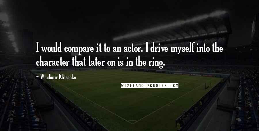 Wladimir Klitschko Quotes: I would compare it to an actor. I drive myself into the character that later on is in the ring.