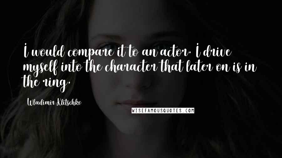 Wladimir Klitschko Quotes: I would compare it to an actor. I drive myself into the character that later on is in the ring.