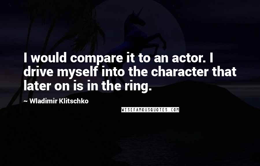 Wladimir Klitschko Quotes: I would compare it to an actor. I drive myself into the character that later on is in the ring.