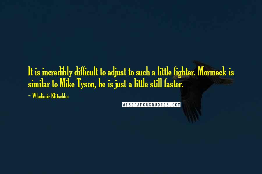 Wladimir Klitschko Quotes: It is incredibly difficult to adjust to such a little fighter. Mormeck is similar to Mike Tyson, he is just a little still faster.