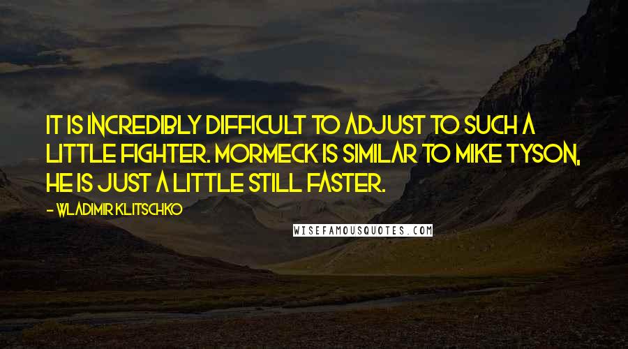 Wladimir Klitschko Quotes: It is incredibly difficult to adjust to such a little fighter. Mormeck is similar to Mike Tyson, he is just a little still faster.