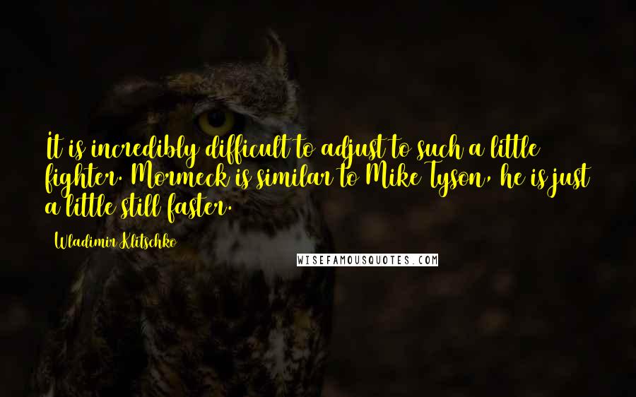 Wladimir Klitschko Quotes: It is incredibly difficult to adjust to such a little fighter. Mormeck is similar to Mike Tyson, he is just a little still faster.