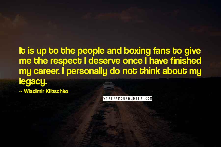 Wladimir Klitschko Quotes: It is up to the people and boxing fans to give me the respect I deserve once I have finished my career. I personally do not think about my legacy.